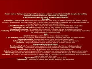 Mission: Indiana Wesleyan University is a Christ-centered academic community committed to changing the world by
developing students in character, scholarship, and leadership.
A World Changer is a servant leader who exhibits the following:
Knowledge
-Basics of the Christian Faith: A knowledge of the basic themes and truths of the Old and New Testaments and the basic beliefs of
Christianity, an awareness of Bible-based morality and social responsibility, and a reasoned understanding of a Christian worldview and the
meaning of salvation as expressed in evangelical Christianity.
-Liberal Arts Foundation: A solid grasp of the general studies that have been associated with a liberal arts education.
-Competency in a Discipline: Competency in at least one major discipline of the university curriculum.
-Integration of Knowledge: The integration of knowledge with the Christian faith and across academic disciplines.
-Leadership Understanding: Knowledge of the key components and dynamics essential to effective servant-minded leadership in any setting
that leads to positive world changing outcomes.
Skills
-Creativity: Making connections between various bodies of information.
-Critical Thinking: Analyzing information in order to determine the validity of competing truth claims, and to solve problems.
-Communication Skills: Reading critically, writing clearly, and communicating effectively.
-Self-discipline: Demonstrating habits of correction or regulation of oneself for the sake of improvement.
-Leadership: Taking action to effect change by mobilizing others to accomplish a shared vision.
Dispositions (Beliefs and Attitudes)
-Commitment to Truth: A commitment to the search for Truth as revealed in the Bible and in God's created order.
-Lifelong Learning: A commitment to discovering and processing information in preparation for a life of learning.
-Human Worth: The belief that God created all life and therefore all people have worth.
-Inclusion: The willingness to interact with persons of different perspectives and cultures without surrendering a commitment to truth.
-Stewardship: The belief that the created order is a trust from God and a commitment to the wise use of all the resources of life.
-Life Calling: The confidence of an overriding purpose for one's life based on a relationship to God, an understanding of self, and a personal
response to the needs of the world.
-Agents of Change: A commitment to change the world for Christ.
-Servanthood: A commitment to meet the needs of others before one's own self interests.
 