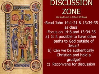 DISCUSSION
ZONE
Life and Love in John’s Writings
-Read John 14:1-21 & 13:34-35
as class
-Focus on 14:6 and 13:34-35
a) Is it possible to have other
paths to God outside of
Jesus?
b) Can we be authentically
Christian and hold a
grudge?
c) Reconvene for discussion
 