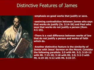 -emphasis on good works that justify or save.
-seeiming contradiction between James who says
that works do justify (Js. 2:14-26) and Paul who
says that works do not justify a person (Rom.
4:1-25).
-There is a vast difference between works of law
that do not justify a person and works of faith
which do.
-Another distinctive feature is the similarity of
James with Jesus' Sermon on the Mount. Consider
the following parallels: 2:5 with Mt. 5:3; 3:10-12
with Mt. 7:15-20; 3:18 with Mt. 5:9; 5:2-3 with
Mt. 6:19-20; 5:12 with Mt. 5:33-37.
Distinctive Features of James
 