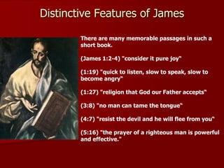 There are many memorable passages in such a
short book.
(James 1:2-4) "consider it pure joy“
(1:19) "quick to listen, slow to speak, slow to
become angry“
(1:27) "religion that God our Father accepts“
(3:8) "no man can tame the tongue“
(4:7) "resist the devil and he will flee from you“
(5:16) "the prayer of a righteous man is powerful
and effective."
Distinctive Features of James
 