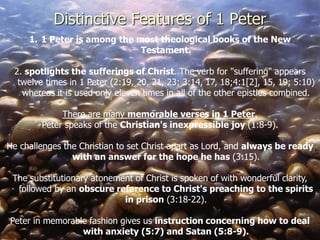 1. 1 Peter is among the most theological books of the New
Testament.
2. spotlights the sufferings of Christ. The verb for "suffering" appears
twelve times in 1 Peter (2:19, 20, 21, 23; 3:14, 17, 18;4:1[2], 15, 19; 5:10)
whereas it is used only eleven times in all of the other epistles combined.
There are many memorable verses in 1 Peter.
Peter speaks of the Christian's inexpressible joy (1:8-9).
He challenges the Christian to set Christ apart as Lord, and always be ready
with an answer for the hope he has (3:15).
The substitutionary atonement of Christ is spoken of with wonderful clarity,
followed by an obscure reference to Christ's preaching to the spirits
in prison (3:18-22).
Peter in memorable fashion gives us instruction concerning how to deal
with anxiety (5:7) and Satan (5:8-9).
Distinctive Features of 1 Peter
 