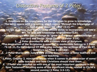 1. Emphasis on the importance for the Christian to grow in knowledge.
-The letter opens with a greeting which comes "through the knowledge of
God and of Jesus our Lord" (1:2).
-In his list of virtues that the Christian should strive to incorporate into one's
life, he is to add knowledge to goodness (1:5).
- His letter closes with the challenge to "grow in the grace and knowledge of
our Lord and Savior Jesus Christ" (2 Peter 3:18).
2. 2 Peter provides us with a classic view of Scripture.
-The inspiration of the Scriptures is asserted in memorable fashion in 2 Peter
1:19-21. To the inspired OT Peter also includes the writings of Paul as NT
Scripture (2 Peter 3:15-16).
3. 2 Peter shares with Jude a very strong denunciation of false teachers and
their teaching.
-2 Peter, Chapter 2, minces no words when it comes to the character of some
false teachers and how Christians should view them.
4. 2 Peter also supplies us with one of the most important passages in the
New Testament detailing some of the significant issues related to Christ's
second coming (2 Peter 3:3-13).
Distinctive Features of 2 Peter
 