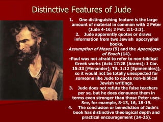 1. One distinguishing feature is the large
amount of material in common with 2 Peter
(Jude 4-16; 2 Pet. 2:1-3:3).
2. Jude apparently quotes or draws
information from two Jewish apocryphal
books,
-Assumption of Moses (9) and the Apocalypse
of Enoch (14).
-Paul was not afraid to refer to non-biblical
Greek works (Acts 17:28 [Arams]; 1 Cor.
15:33 [Menander]; Tit. 1:12 [Epimenides]),
so it would not be totally unexpected for
someone like Jude to quote non-biblical
Jewish writings.
3. Jude does not refute the false teachers
per se, but he does denounce them in
terms even stronger than those Peter uses.
See, for example, 8-13, 16, 18-19.
4. The conclusion or benediction of Jude's
book has distinctive theological depth and
practical encouragement (24-25).
Distinctive Features of Jude
 