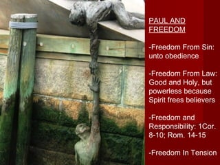 TThhee SSttoorryy ooff SSaallvvaattiioonn PAUL AND 
FREEDOM 
-Freedom From Sin: 
unto obedience 
-Freedom From Law: 
Good and Holy, but 
powerless because 
Spirit frees believers 
-Freedom and 
Responsibility: 1Cor. 
8-10; Rom. 14-15 
-Freedom In Tension 
 