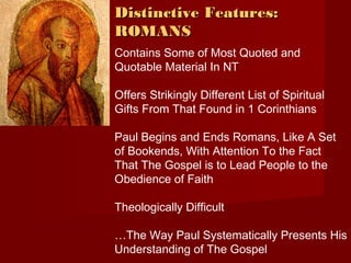 DDiissttiinnccttiivvee FFeeaattuurreess:: 
RROOMMAANNSS 
Contains Some of Most Quoted and 
Quotable Material In NT 
Offers Strikingly Different List of Spiritual 
Gifts From That Found in 1 Corinthians 
Paul Begins and Ends Romans, Like A Set 
of Bookends, With Attention To the Fact 
That The Gospel is to Lead People to the 
Obedience of Faith 
Theologically Difficult 
…The Way Paul Systematically Presents His 
Understanding of The Gospel 
 