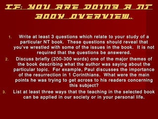 IF: YYoouu AArree DDooiinngg AA NNTT 
BBooookk OOvveerrvviieeww.... 
11.. WWrriittee aatt lleeaasstt 33 qquueessttiioonnss wwhhiicchh rreellaattee ttoo yyoouurr ssttuuddyy ooff aa 
ppaarrttiiccuullaarr NNTT bbooookk.. TThheessee qquueessttiioonnss sshhoouulldd rreevveeaall tthhaatt 
yyoouu’’vvee wwrreessttlleedd wwiitthh ssoommee ooff tthhee iissssuueess iinn tthhee bbooookk.. IItt iiss nnoott 
rreeqquuiirreedd tthhaatt tthhee qquueessttiioonnss bbee aannsswweerreedd.. 
22.. DDiissccuussss bbrriieeffllyy ((220000--330000 wwoorrddss)) oonnee ooff tthhee mmaajjoorr tthheemmeess ooff 
tthhee bbooookk ddeessccrriibbiinngg wwhhaatt tthhee aauutthhoorr wwaass ssaayyiinngg aabboouutt tthhee 
ppaarrttiiccuullaarr ttooppiicc.. FFoorr eexxaammppllee,, PPaauull ddiissccuusssseess tthhee iimmppoorrttaannccee 
ooff tthhee rreessuurrrreeccttiioonn iinn 11 CCoorriinntthhiiaannss.. WWhhaatt wweerree tthhee mmaaiinn 
ppooiinnttss hhee wwaass ttrryyiinngg ttoo ggeett aaccrroossss ttoo hhiiss rreeaaddeerrss ccoonncceerrnniinngg 
tthhiiss ssuubbjjeecctt?? 
33.. LLiisstt aatt lleeaasstt tthhrreeee wwaayyss tthhaatt tthhee tteeaacchhiinngg iinn tthhee sseelleecctteedd bbooookk 
ccaann bbee aapppplliieedd iinn oouurr ssoocciieettyy oorr iinn yyoouurr ppeerrssoonnaall lliiffee.. 
 