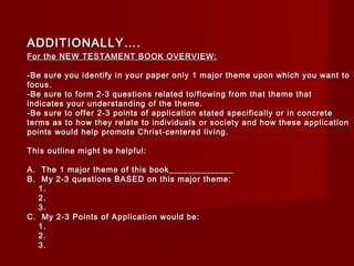 AADDDDIITTIIOONNAALLLLYY…….. 
FFoorr tthhee NNEEWW TTEESSTTAAMMEENNTT BBOOOOKK OOVVEERRVVIIEEWW:: 
--BBee ssuurree yyoouu iiddeennttiiffyy iinn yyoouurr ppaappeerr oonnllyy 11 mmaajjoorr tthheemmee uuppoonn wwhhiicchh yyoouu wwaanntt ttoo 
ffooccuuss.. 
--BBee ssuurree ttoo ffoorrmm 22--33 qquueessttiioonnss rreellaatteedd ttoo//fflloowwiinngg ffrroomm tthhaatt tthheemmee tthhaatt 
iinnddiiccaatteess yyoouurr uunnddeerrssttaannddiinngg ooff tthhee tthheemmee.. 
--BBee ssuurree ttoo ooffffeerr 22--33 ppooiinnttss ooff aapppplliiccaattiioonn ssttaatteedd ssppeecciiffiiccaallllyy oorr iinn ccoonnccrreettee 
tteerrmmss aass ttoo hhooww tthheeyy rreellaattee ttoo iinnddiivviidduuaallss oorr ssoocciieettyy aanndd hhooww tthheessee aapppplliiccaattiioonn 
ppooiinnttss wwoouulldd hheellpp pprroommoottee CChhrriisstt--cceenntteerreedd lliivviinngg.. 
TThhiiss oouuttlliinnee mmiigghhtt bbee hheellppffuull:: 
AA.. TThhee 11 mmaajjoorr tthheemmee ooff tthhiiss bbooookk____________________________ 
BB.. MMyy 22--33 qquueessttiioonnss BBAASSEEDD oonn tthhiiss mmaajjoorr tthheemmee:: 
11.. 
22.. 
33.. 
CC.. MMyy 22--33 PPooiinnttss ooff AApppplliiccaattiioonn wwoouulldd bbee:: 
11.. 
22.. 
33.. 
 