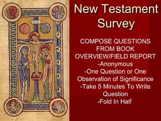 NNeeww TTeessttaammeenntt 
SSuurrvveeyy 
COMPOSE QUESTIONS 
FROM BOOK 
OVERVIEW/FIELD REPORT 
-Anonymous 
-One Question or One 
Observation of Significance 
-Take 5 Minutes To Write 
Question 
-Fold In Half 
 