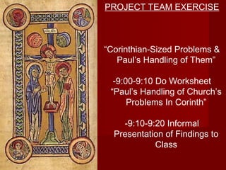 PROJECT TEAM EXERCISE 
“Corinthian-Sized Problems & 
Paul’s Handling of Them” 
-9:00-9:10 Do Worksheet 
“Paul’s Handling of Church’s 
Problems In Corinth” 
-9:10-9:20 Informal 
Presentation of Findings to 
Class 
 