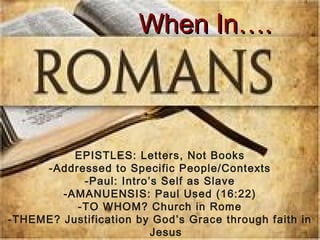 WWhheenn IInn…….. 
EPISTLES: Letters, Not Books 
-Addressed to Specific People/Contexts 
-Paul: Intro’s Self as Slave 
-AMANUENSIS: Paul Used (16:22) 
-TO WHOM? Church in Rome 
-THEME? Justification by God’s Grace through faith in 
Jesus 
 