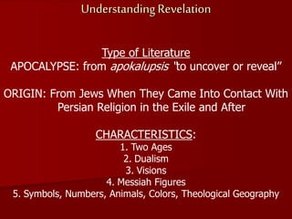 Understanding Revelation
Type of Literature
APOCALYPSE: from apokalupsis “to uncover or reveal”
ORIGIN: From Jews When They Came Into Contact With
Persian Religion in the Exile and After
CHARACTERISTICS:
1. Two Ages
2. Dualism
3. Visions
4. Messiah Figures
5. Symbols, Numbers, Animals, Colors, Theological Geography
 