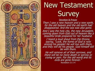 New Testament
Survey
Devotion & Prayer
Then I saw a new heaven and a new earth,
for the old heaven and the old earth had
disappeared. And the sea was also gone.
And I saw the holy city, the new Jerusalem,
coming down from God out of heaven like a
beautiful bride prepared for her husband.
I heard a loud shout from the throne,
saying, "Look, the home of God is now
among his people! He will live with them,
and they will be his people. God himself will
be with them.
He will remove all of their sorrows, and
there will be no more death or sorrow or
crying or pain. For the old world and its
evils are gone forever.“
Revelation 21:1-4
 