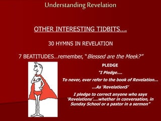 Understanding Revelation
OTHER INTERESTING TIDBITS….
30 HYMNS IN REVELATION
7 BEATITUDES…remember, “Blessed are the Meek?”
PLEDGE
“I Pledge….
To never, ever refer to the book of Revelation…
…As ‘RevelationS’
I pledge to correct anyone who says
‘Revelations’….whether in conversation, in
Sunday School or a pastor in a sermon”
 