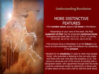 Understanding Revelation
MORE DISTINCTIVE
FEATURES
•The number seven appears 52 times in Revelation.
•Depending on your view of the book, the final
judgment of God may be presented numerous times
throughout the book (Rev. 6:12-17; 7:9-17; 11:15-19;
14:14-20; 16:17-21; 19:11-21; 20:11-21:8).
•The primary focus in Revelation is on the future in so
much as that knowledge helps the believer live obediently
in the present.
•Notable for its simplicity (in spite of what most people
think). John promised a blessing to the one who reads
and those who hear and obey the prophecy (1:3). The
picture is obviously one of the church at worship with a
designated reader. John apparently thought that this book
could be understood simply by listening to it being read.
It takes about an hour and a half to read the book aloud.
 