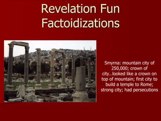 Revelation Fun
Factoidizations
Smyrna: mountain city of
250,000; crown of
city…looked like a crown on
top of mountain; first city to
build a temple to Rome;
strong city; had persecutions
 