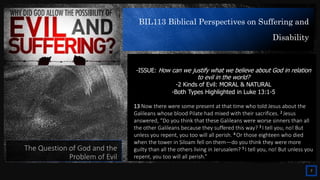 BIL113 Biblical Perspectives on Suffering and
Disability
7
The Question of God and the
Problem of Evil
-ISSUE: How can we justify what we believe about God in relation
to evil in the world?
-2 Kinds of Evil: MORAL & NATURAL
-Both Types Highlighted in Luke 13:1-5
13 Now there were some present at that time who told Jesus about the
Galileans whose blood Pilate had mixed with their sacrifices. 2 Jesus
answered, “Do you think that these Galileans were worse sinners than all
the other Galileans because they suffered this way? 3 I tell you, no! But
unless you repent, you too will all perish. 4 Or those eighteen who died
when the tower in Siloam fell on them—do you think they were more
guilty than all the others living in Jerusalem? 5 I tell you, no! But unless you
repent, you too will all perish.”
 
