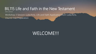 BIL115 Life and Faith in the New Testament
Glenn Johnson
WELCOME!!!
Workshop 3 Session: Luke/Acts, Life and Faith Application from Luke/Acts,
Church Visit Preparation
 