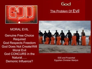 If There Is A
GodGod
The Problem Of Evil
MORAL EVIL
ISIS and Purported
Egyptian Christian Martyrs
Genuine Free Choice
Required
God Respects Freedom
God Does Not Create/Will
Moral Evil
God CONCURS in the
Natural…..
Demonic Influence?
 