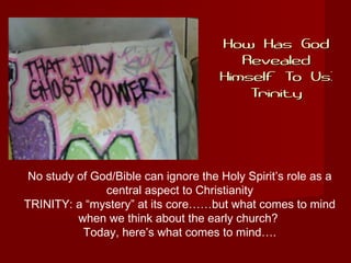 How Has GodHow Has God
RevealedRevealed
Himself To Us:Himself To Us:
TrinityTrinity
No study of God/Bible can ignore the Holy Spirit’s role as a
central aspect to Christianity
TRINITY: a “mystery” at its core……but what comes to mind
when we think about the early church?
Today, here’s what comes to mind….
 