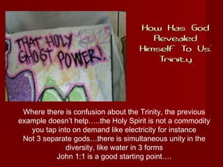 How Has GodHow Has God
RevealedRevealed
Himself To Us:Himself To Us:
TrinityTrinity
Where there is confusion about the Trinity, the previous
example doesn’t help…..the Holy Spirit is not a commodity
you tap into on demand like electricity for instance
Not 3 separate gods…there is simultaneous unity in the
diversity, like water in 3 forms
John 1:1 is a good starting point….
 