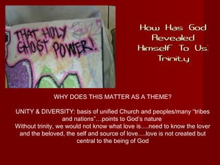 How Has GodHow Has God
RevealedRevealed
Himself To Us:Himself To Us:
TrinityTrinity
WHY DOES THIS MATTER AS A THEME?
UNITY & DIVERSITY: basis of unified Church and peoples/many “tribes
and nations”…points to God’s nature
Without trinity, we would not know what love is….need to know the lover
and the beloved, the self and source of love….love is not created but
central to the being of God
 