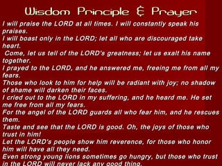 Wisdom Principle & PrayerWisdom Principle & Prayer
I will praise the LORD at all times. I will constantly speak hisI will praise the LORD at all times. I will constantly speak his
praises.praises.
I will boast only in the LORD; let all who are discouraged takeI will boast only in the LORD; let all who are discouraged take
heart.heart.
Come, let us tell of the LORD's greatness; let us exalt his nameCome, let us tell of the LORD's greatness; let us exalt his name
together.together.
I prayed to the LORD, and he answered me, freeing me from all myI prayed to the LORD, and he answered me, freeing me from all my
fears.fears.
Those who look to him for help will be radiant with joy; no shadowThose who look to him for help will be radiant with joy; no shadow
of shame will darken their faces.of shame will darken their faces.
I cried out to the LORD in my suffering, and he heard me. He setI cried out to the LORD in my suffering, and he heard me. He set
me free from all my fears.me free from all my fears.
For the angel of the LORD guards all who fear him, and he rescuesFor the angel of the LORD guards all who fear him, and he rescues
them.them.
Taste and see that the LORD is good. Oh, the joys of those whoTaste and see that the LORD is good. Oh, the joys of those who
trust in him!trust in him!
Let the LORD's people show him reverence, for those who honorLet the LORD's people show him reverence, for those who honor
him will have all they need.him will have all they need.
Even strong young lions sometimes go hungry, but those who trustEven strong young lions sometimes go hungry, but those who trust
in the LORD will never lack any good thing.
 
