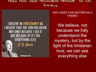 How Has God Revealed Himself To Us:How Has God Revealed Himself To Us:
TrinityTrinity
WHY DOES THIS MATTER AS A
THEME?
We believe, not
because we fully
understand the
mystery, but by the
light of the trinitarian
love, we can see
everything else
 