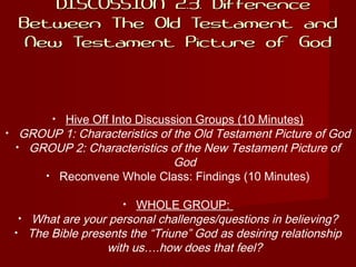 DISCUSSION 2.3: DifferenceDISCUSSION 2.3: Difference
Between The Old Testament andBetween The Old Testament and
New Testament Picture of GodNew Testament Picture of God
• Hive Off Into Discussion Groups (10 Minutes)
• GROUP 1: Characteristics of the Old Testament Picture of God
• GROUP 2: Characteristics of the New Testament Picture of
God
• Reconvene Whole Class: Findings (10 Minutes)
• WHOLE GROUP:
• What are your personal challenges/questions in believing?
• The Bible presents the “Triune” God as desiring relationship
with us….how does that feel?
 