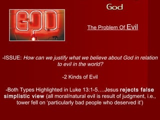 If There Is A
GodGod
The Problem Of Evil
-ISSUE: How can we justify what we believe about God in relation
to evil in the world?
-2 Kinds of Evil
-Both Types Highlighted in Luke 13:1-5….Jesus rejects false
simplistic view (all moral/natural evil is result of judgment, i.e.,
tower fell on ‘particularly bad people who deserved it’)
 