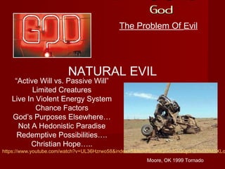 If There Is A
GodGod
The Problem Of Evil
NATURAL EVIL
Moore, OK 1999 Tornado
“Active Will vs. Passive Will”
Limited Creatures
Live In Violent Energy System
Chance Factors
God’s Purposes Elsewhere…
Not A Hedonistic Paradise
Redemptive Possibilities….
Christian Hope…..
https://www.youtube.com/watch?v=UL36Hzrwo58&index=3&list=PLaX9GGu-BsQQjcHTmo33MSXLo
 