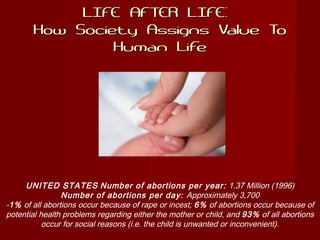 LIFE AFTER LIFE:LIFE AFTER LIFE:
How Society Assigns Value ToHow Society Assigns Value To
Human LifeHuman Life
UNITED STATES Number of abortions per year: 1.37 Million (1996)
Number of abortions per day: Approximately 3,700
-1% of all abortions occur because of rape or incest; 6% of abortions occur because of
potential health problems regarding either the mother or child, and 93% of all abortions
occur for social reasons (i.e. the child is unwanted or inconvenient).
 