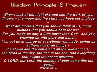 Wisdom Principle & PrayerWisdom Principle & Prayer
When I look at the night sky and see the work of yourWhen I look at the night sky and see the work of your
fingers – the moon and the stars you have set in placefingers – the moon and the stars you have set in place
––
what are mortals that you should think of us, merewhat are mortals that you should think of us, mere
humans that you should care for us?humans that you should care for us?
For you made us only a little lower than God, and youFor you made us only a little lower than God, and you
crowned us with glory and honor.crowned us with glory and honor.
You put us in charge of everything you made, giving usYou put us in charge of everything you made, giving us
authority over all things –authority over all things –
the sheep and the cattle and all the wild animals,the sheep and the cattle and all the wild animals,
the birds in the sky, the fish in the sea, and everythingthe birds in the sky, the fish in the sea, and everything
that swims the ocean currents.that swims the ocean currents.
O LORD, our Lord, the majesty of your name fills theO LORD, our Lord, the majesty of your name fills the
earth!earth!
(Psalm 8:3-9)(Psalm 8:3-9)
 