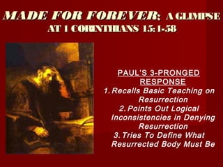 MADE FOR FOREVERMADE FOR FOREVER:: A GLIMPSEA GLIMPSE
AT 1 CORINTHIANS 15:1-58AT 1 CORINTHIANS 15:1-58
PAUL’S 3-PRONGED
RESPONSE
1. Recalls Basic Teaching on
Resurrection
2. Points Out Logical
Inconsistencies in Denying
Resurrection
3. Tries To Define What
Resurrected Body Must Be
 