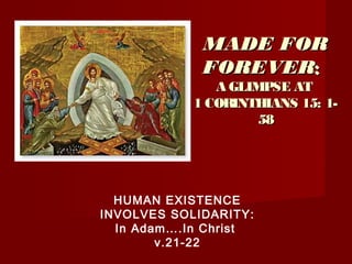 MADE FORMADE FOR
FOREVERFOREVER::
A GLIMPSE ATA GLIMPSE AT
1 CORINTHIANS 15: 1-1 CORINTHIANS 15: 1-
5858
HUMAN EXISTENCE
INVOLVES SOLIDARITY:
In Adam….In Christ
v.21-22
 