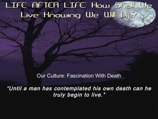 LIFE AFTER LIFE: How Shall WeLIFE AFTER LIFE: How Shall We
Live Knowing We Will Die?Live Knowing We Will Die?
Our Culture: Fascination With Death
“Until a man has contemplated his own death can he
truly begin to live.”
 