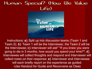 Human Special? (How We ValueHuman Special? (How We Value
Life)Life)
Instructions: a) Split up into discussion teams (Team 1 and
Team 2); b) Team 1 will be the Interviewer, the Team 2 will be
the Interviewee; c) Interviewer will ask" "If you knew you were
going to die in 3 months, how would you spend your time?"; d)
Interviewee will collect thoughts and respond and Interviewer will
collect notes on their response; e) Interviewer and Interviewee
will each briefly report on the experience as guided.
-Use Handout for Guide and Reconvene as Class
 