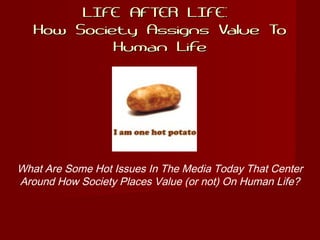 LIFE AFTER LIFE:LIFE AFTER LIFE:
How Society Assigns Value ToHow Society Assigns Value To
Human LifeHuman Life
What Are Some Hot Issues In The Media Today That Center
Around How Society Places Value (or not) On Human Life?
 