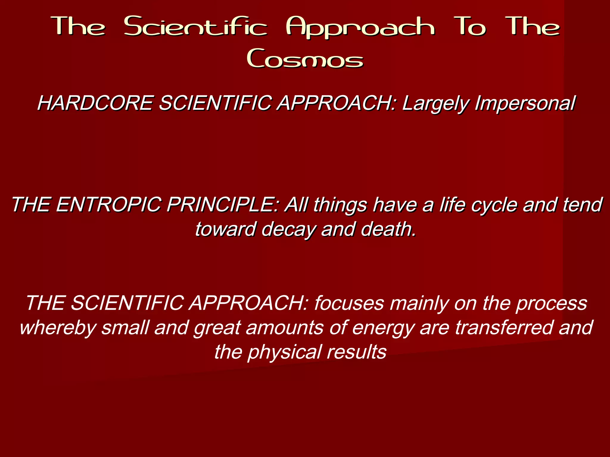 The Scientific Approach To TheThe Scientific Approach To The
CosmosCosmos
HARDCORE SCIENTIFIC APPROACH: Largely ImpersonalHARDCORE SCIENTIFIC APPROACH: Largely Impersonal
THE ENTROPIC PRINCIPLE: All things have a life cycle and tendTHE ENTROPIC PRINCIPLE: All things have a life cycle and tend
toward decay and death.toward decay and death.
THE SCIENTIFIC APPROACH: focuses mainly on the process
whereby small and great amounts of energy are transferred and
the physical results
 