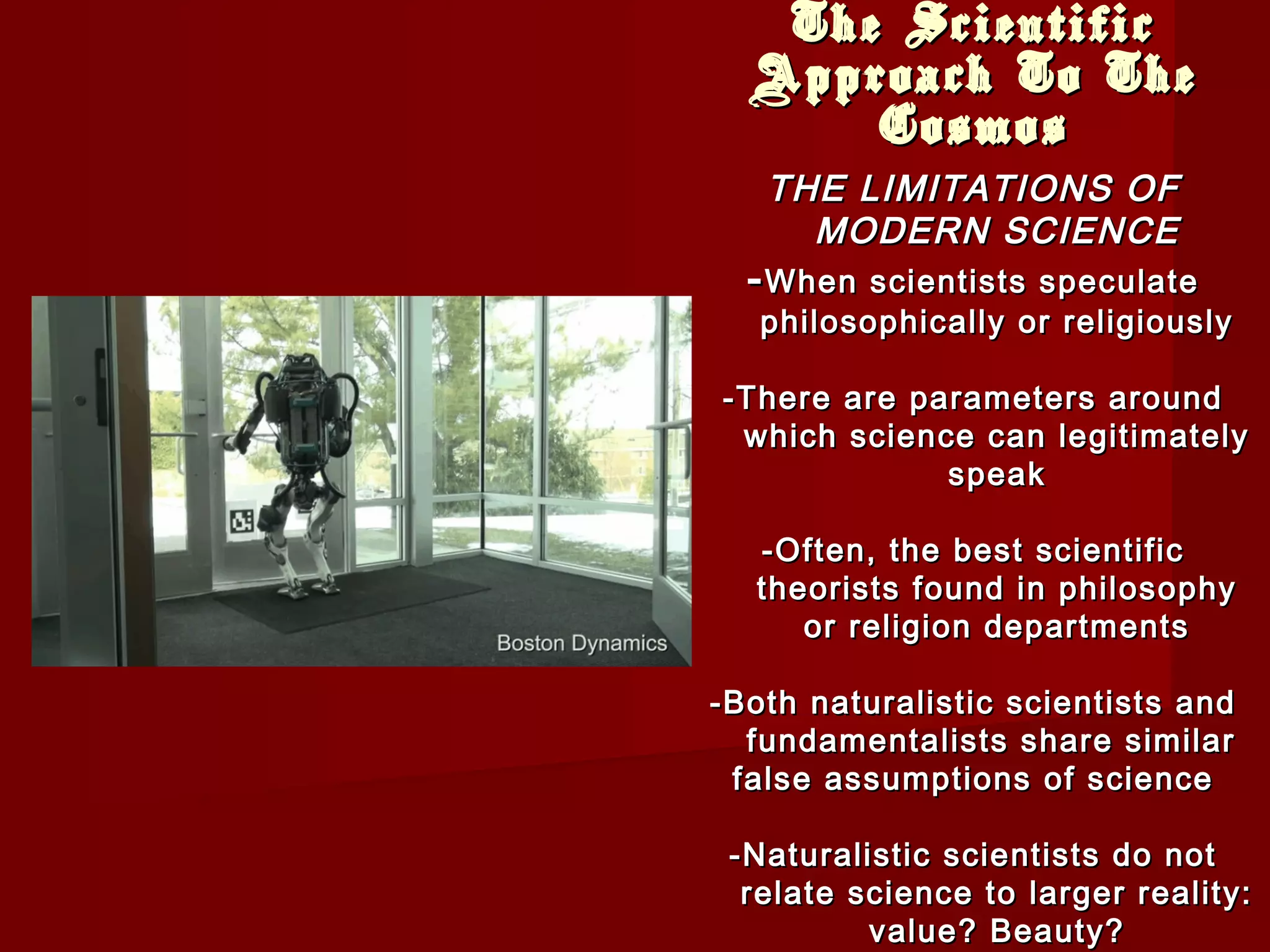 The ScientificThe Scientific
Approach To TheApproach To The
CosmosCosmos
THE LIMITATIONS OFTHE LIMITATIONS OF
MODERN SCIENCEMODERN SCIENCE
--When scientists speculateWhen scientists speculate
philosophically or religiouslyphilosophically or religiously
-There are parameters around-There are parameters around
which science can legitimatelywhich science can legitimately
speakspeak
-Often, the best scientific-Often, the best scientific
theorists found in philosophytheorists found in philosophy
or religion departmentsor religion departments
-Both naturalistic scientists and-Both naturalistic scientists and
fundamentalists share similarfundamentalists share similar
false assumptions of sciencefalse assumptions of science
-Naturalistic scientists do not-Naturalistic scientists do not
relate science to larger reality:relate science to larger reality:
value? Beauty?value? Beauty?
 