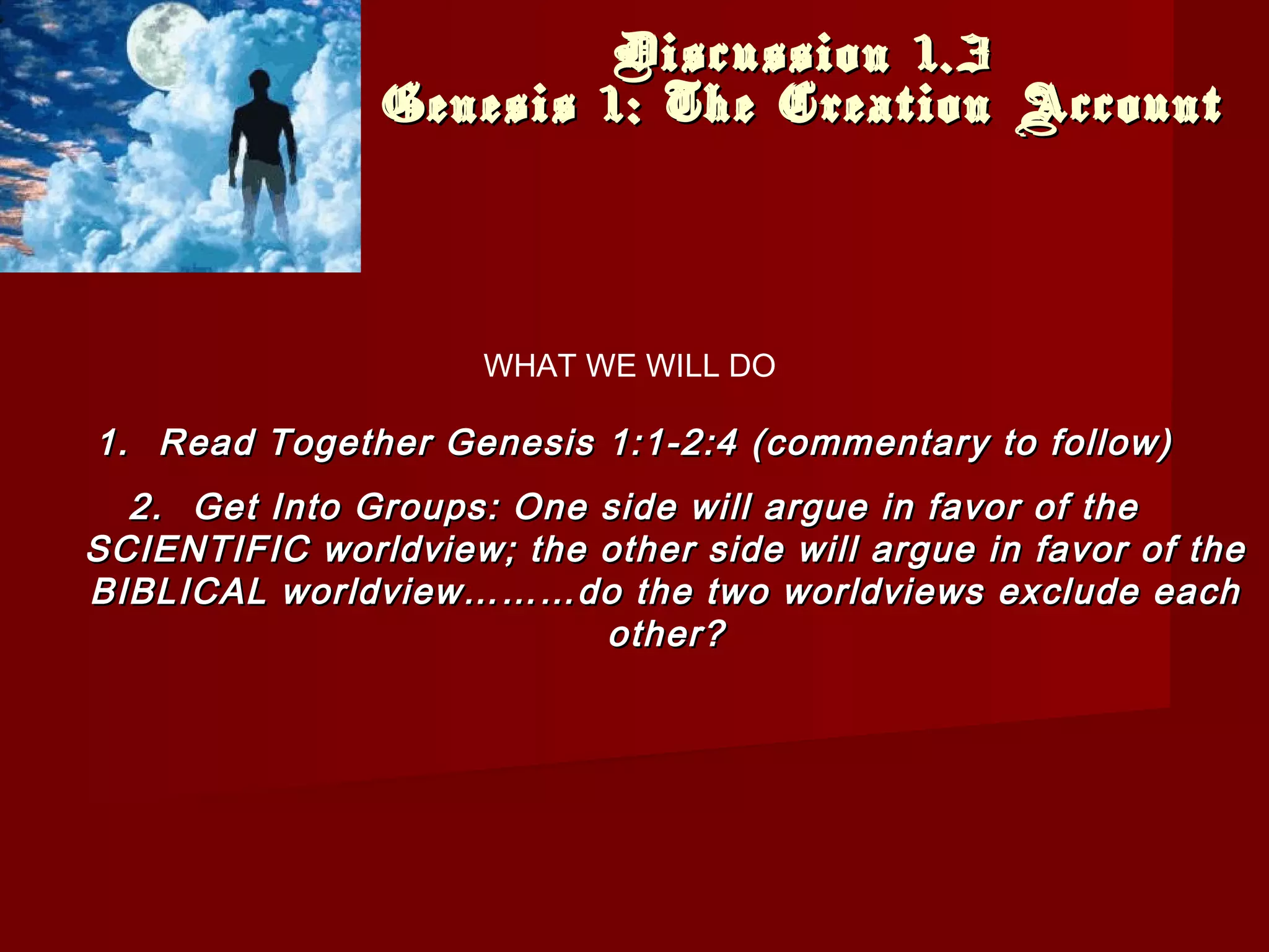 Discussion 1.3Discussion 1.3
Genesis 1: The Creation AccountGenesis 1: The Creation Account
1.1. Read Together Genesis 1:1-2:4 (commentary to follow)Read Together Genesis 1:1-2:4 (commentary to follow)
2.2. Get Into Groups: One side will argue in favor of theGet Into Groups: One side will argue in favor of the
SCIENTIFIC worldview; the other side will argue in favor of theSCIENTIFIC worldview; the other side will argue in favor of the
BIBLICAL worldview………do the two worldviews exclude eachBIBLICAL worldview………do the two worldviews exclude each
other?other?
WHAT WE WILL DO
 
