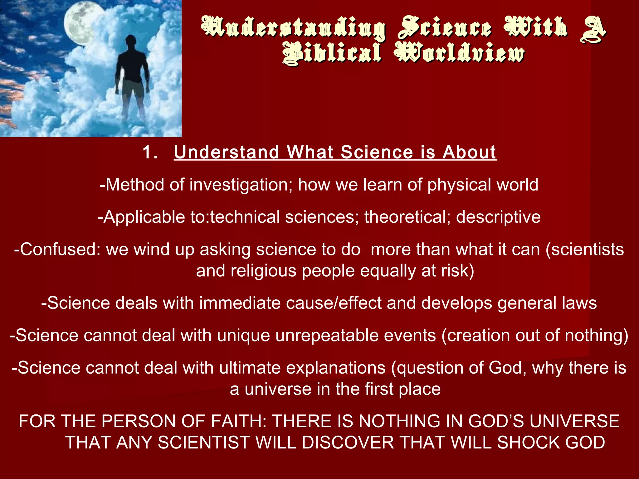 Understanding Science With AUnderstanding Science With A
Biblical WorldviewBiblical Worldview
1. Understand What Science is About
-Method of investigation; how we learn of physical world
-Applicable to:technical sciences; theoretical; descriptive
-Confused: we wind up asking science to do more than what it can (scientists
and religious people equally at risk)
-Science deals with immediate cause/effect and develops general laws
-Science cannot deal with unique unrepeatable events (creation out of nothing)
-Science cannot deal with ultimate explanations (question of God, why there is
a universe in the first place
FOR THE PERSON OF FAITH: THERE IS NOTHING IN GOD’S UNIVERSE
THAT ANY SCIENTIST WILL DISCOVER THAT WILL SHOCK GOD
 