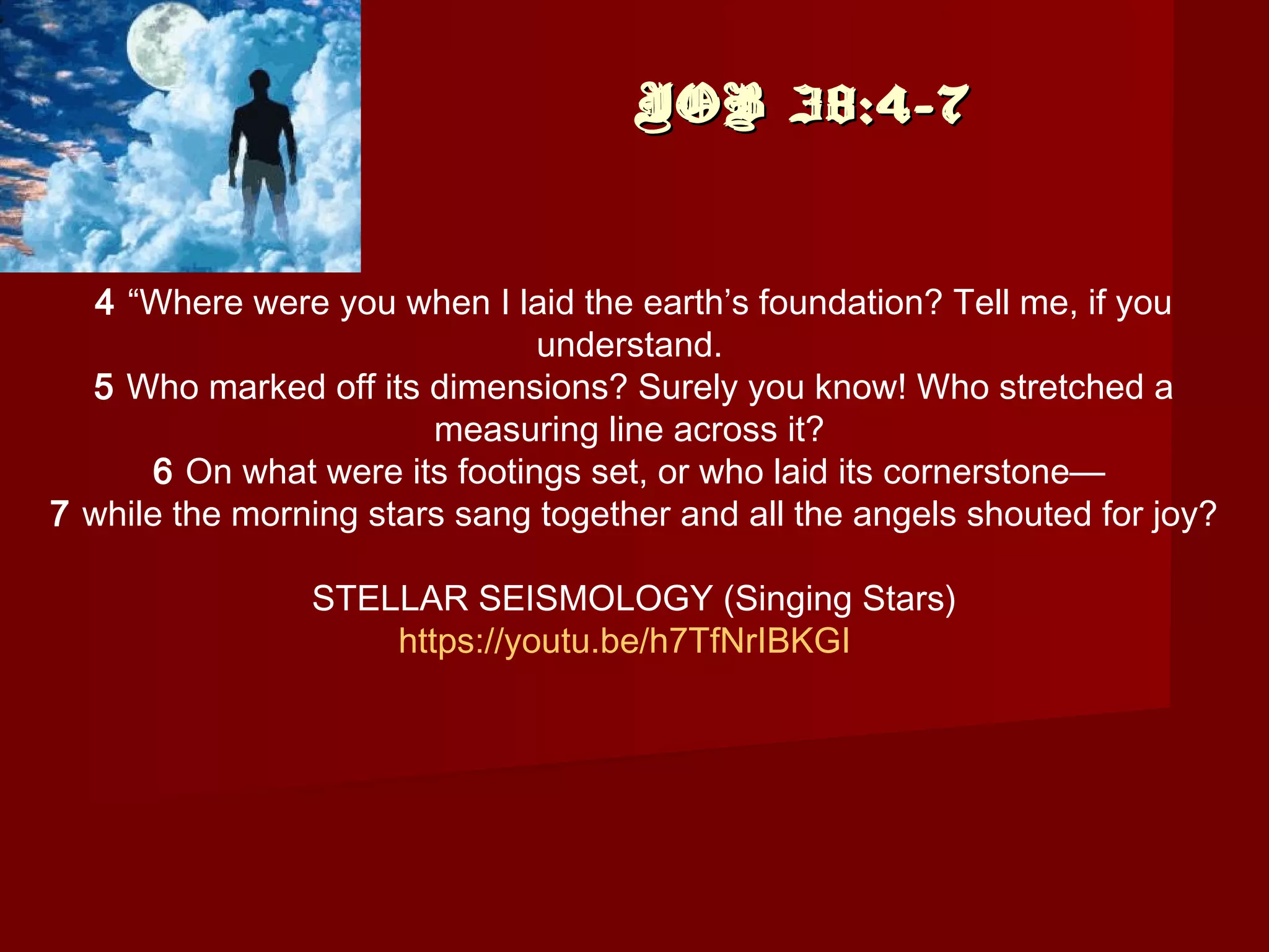 JOB 38:4-7JOB 38:4-7
4 “Where were you when I laid the earth’s foundation? Tell me, if you
understand. 
5 Who marked off its dimensions? Surely you know! Who stretched a
measuring line across it? 
6 On what were its footings set, or who laid its cornerstone— 
7 while the morning stars sang together and all the angels shouted for joy?
STELLAR SEISMOLOGY (Singing Stars)
https://youtu.be/h7TfNrIBKGI
 