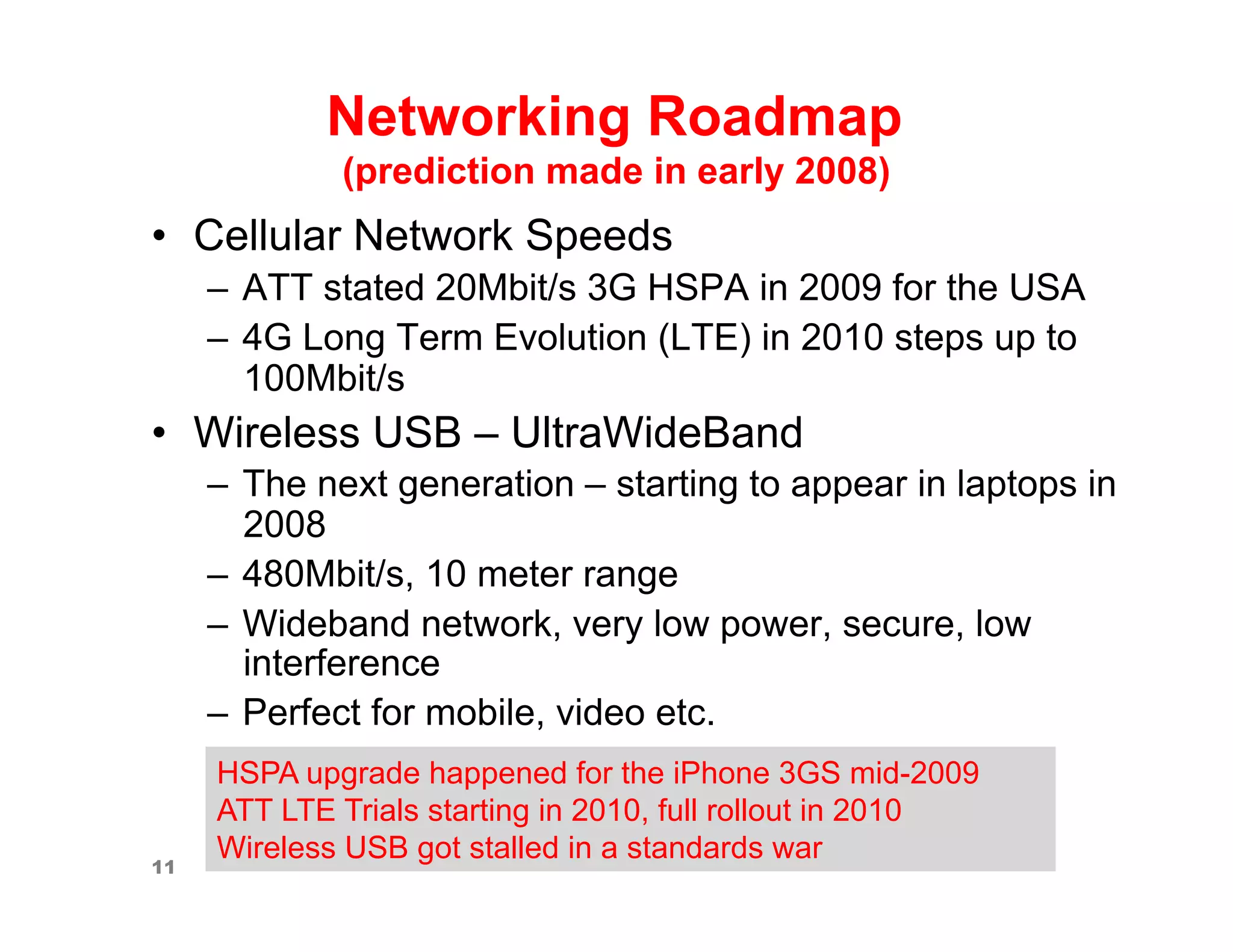 Networking Roadmap
             (prediction made in early 2008)
•  Cellular Network Speeds
     –  ATT stated 20Mbit/s 3G HSPA in 2009 for the USA
     –  4G Long Term Evolution (LTE) in 2010 steps up to
        100Mbit/s
•  Wireless USB – UltraWideBand
     –  The next generation – starting to appear in laptops in
        2008
     –  480Mbit/s, 10 meter range
     –  Wideband network, very low power, secure, low
        interference
     –  Perfect for mobile, video etc.
     HSPA upgrade happened for the iPhone 3GS mid-2009
     ATT LTE Trials starting in 2010, full rollout in 2010
     Wireless USB got stalled in a standards war
11
 