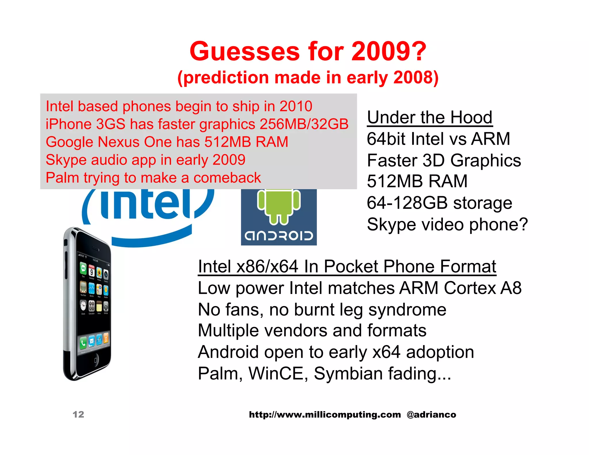 Guesses for 2009?
                 (prediction made in early 2008)
Intel based phones begin to ship in 2010
iPhone 3GS has faster graphics 256MB/32GB        Under the Hood
Google Nexus One has 512MB RAM                   64bit Intel vs ARM
Skype audio app in early 2009                    Faster 3D Graphics
Palm trying to make a comeback                   512MB RAM
                                                 64-128GB storage
                                                 Skype video phone?

                    Intel x86/x64 In Pocket Phone Format
                    Low power Intel matches ARM Cortex A8
                    No fans, no burnt leg syndrome
                    Multiple vendors and formats
                    Android open to early x64 adoption
                    Palm, WinCE, Symbian fading...

   12                      http://www.millicomputing.com @adrianco
 