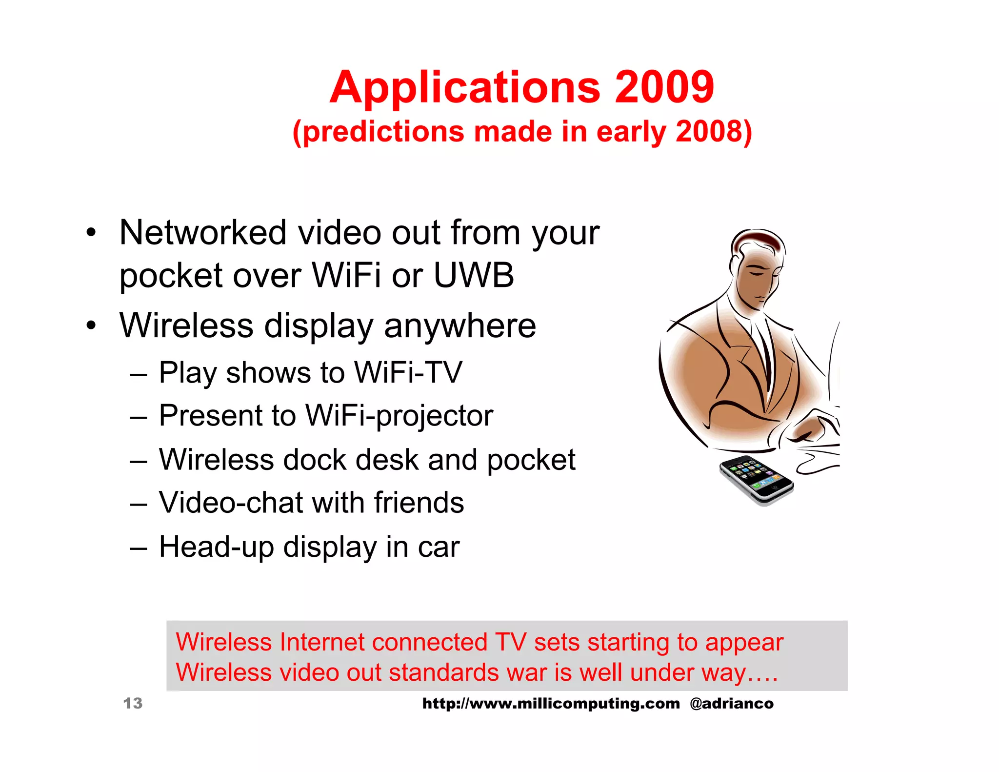 Applications 2009
                 (predictions made in early 2008)


•  Networked video out from your
   pocket over WiFi or UWB
•  Wireless display anywhere
  –  Play shows to WiFi-TV
  –  Present to WiFi-projector
  –  Wireless dock desk and pocket
  –  Video-chat with friends
  –  Head-up display in car


       Wireless Internet connected TV sets starting to appear
       Wireless video out standards war is well under way….
  13                        http://www.millicomputing.com @adrianco
 