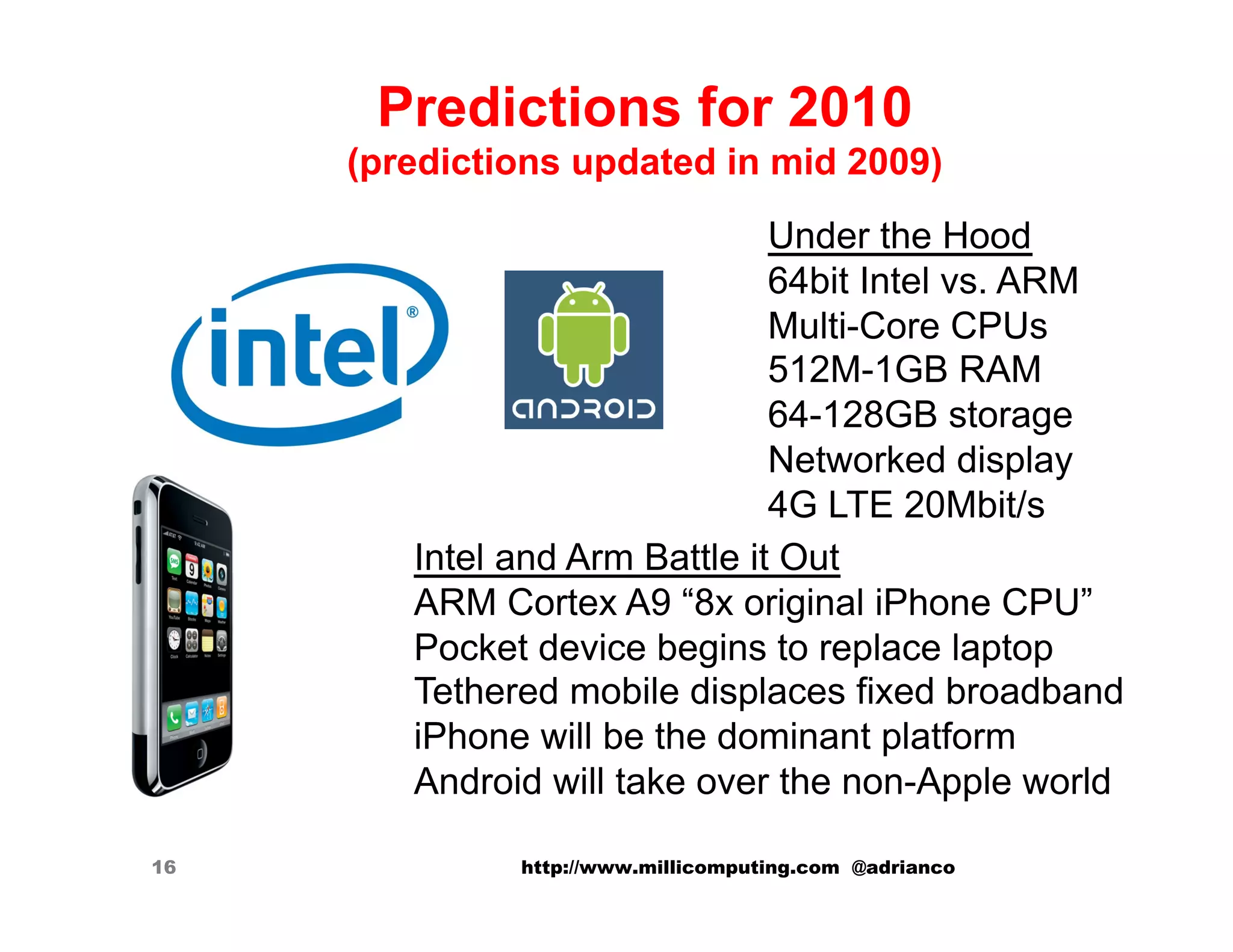 Predictions for 2010
     (predictions updated in mid 2009)
                               Under the Hood
                               64bit Intel vs. ARM
                               Multi-Core CPUs
                               512M-1GB RAM
                               64-128GB storage
                               Networked display
                               4G LTE 20Mbit/s
        Intel and Arm Battle it Out
        ARM Cortex A9 “8x original iPhone CPU”
        Pocket device begins to replace laptop
        Tethered mobile displaces fixed broadband
        iPhone will be the dominant platform
        Android will take over the non-Apple world

16            http://www.millicomputing.com @adrianco
 
