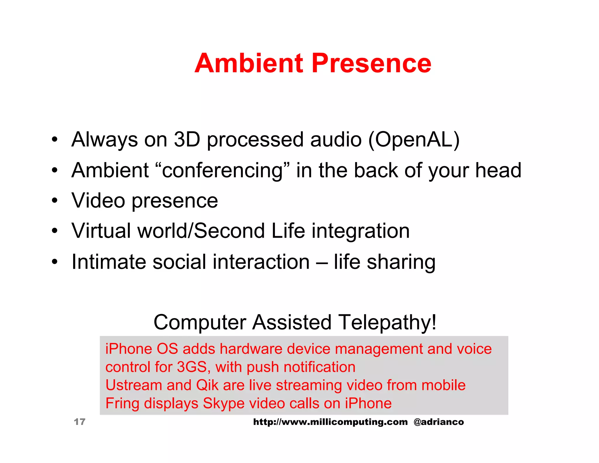 Ambient Presence

•    Always on 3D processed audio (OpenAL)
•    Ambient “conferencing” in the back of your head
•    Video presence
•    Virtual world/Second Life integration
•    Intimate social interaction – life sharing

                Computer Assisted Telepathy!
          iPhone OS adds hardware device management and voice
          control for 3GS, with push notification
          Ustream and Qik are live streaming video from mobile
          Fring displays Skype video calls on iPhone
     17                      http://www.millicomputing.com @adrianco
 
