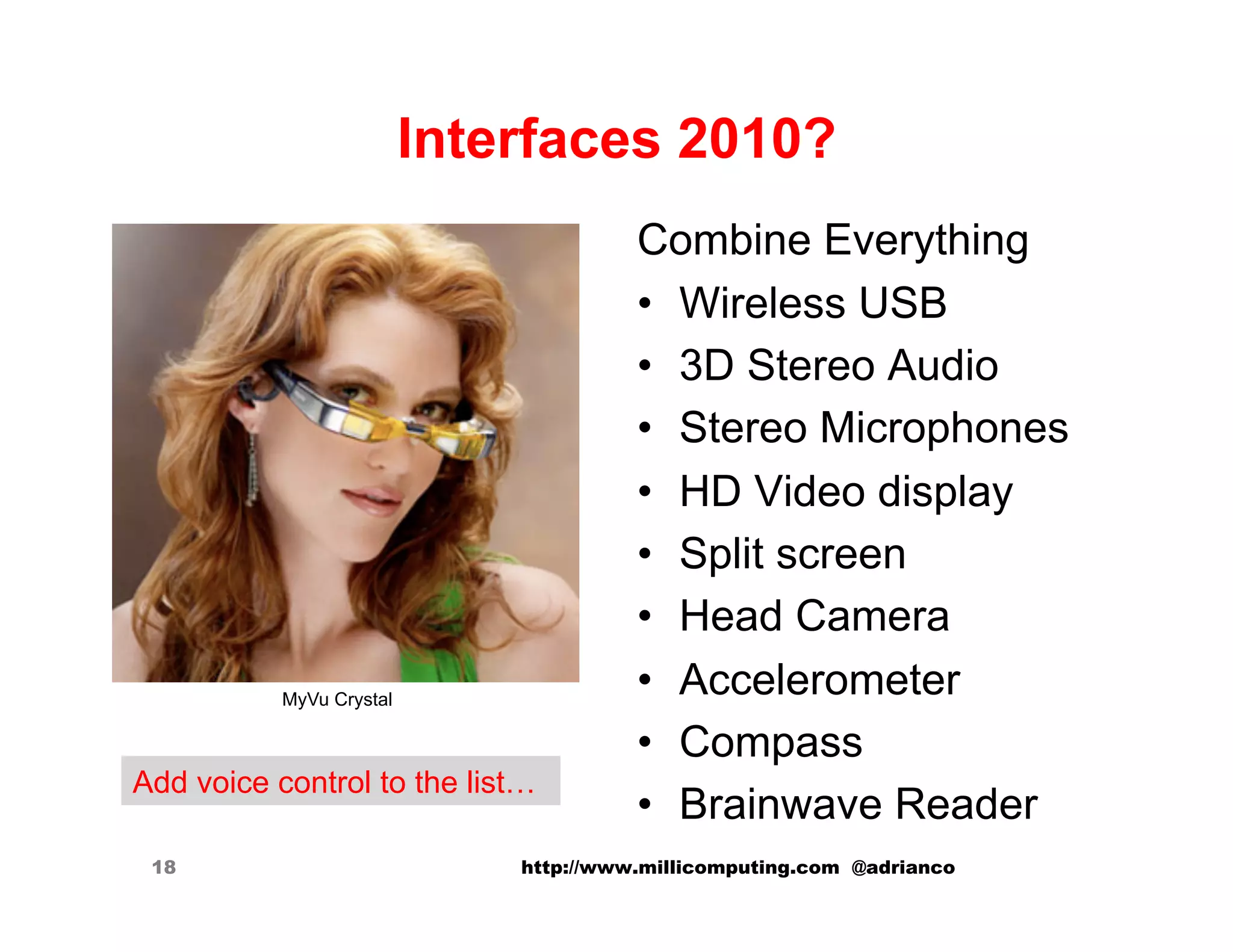 Interfaces 2010?
                                        Combine Everything
                                        •  Wireless USB
                                        •  3D Stereo Audio
                                        •  Stereo Microphones
                                        •  HD Video display
                                        •  Split screen
                                        •  Head Camera
           MyVu Crystal
                                        •  Accelerometer
                                        •  Compass
Add voice control to the list…
                                        •  Brainwave Reader
 18                           http://www.millicomputing.com @adrianco
 