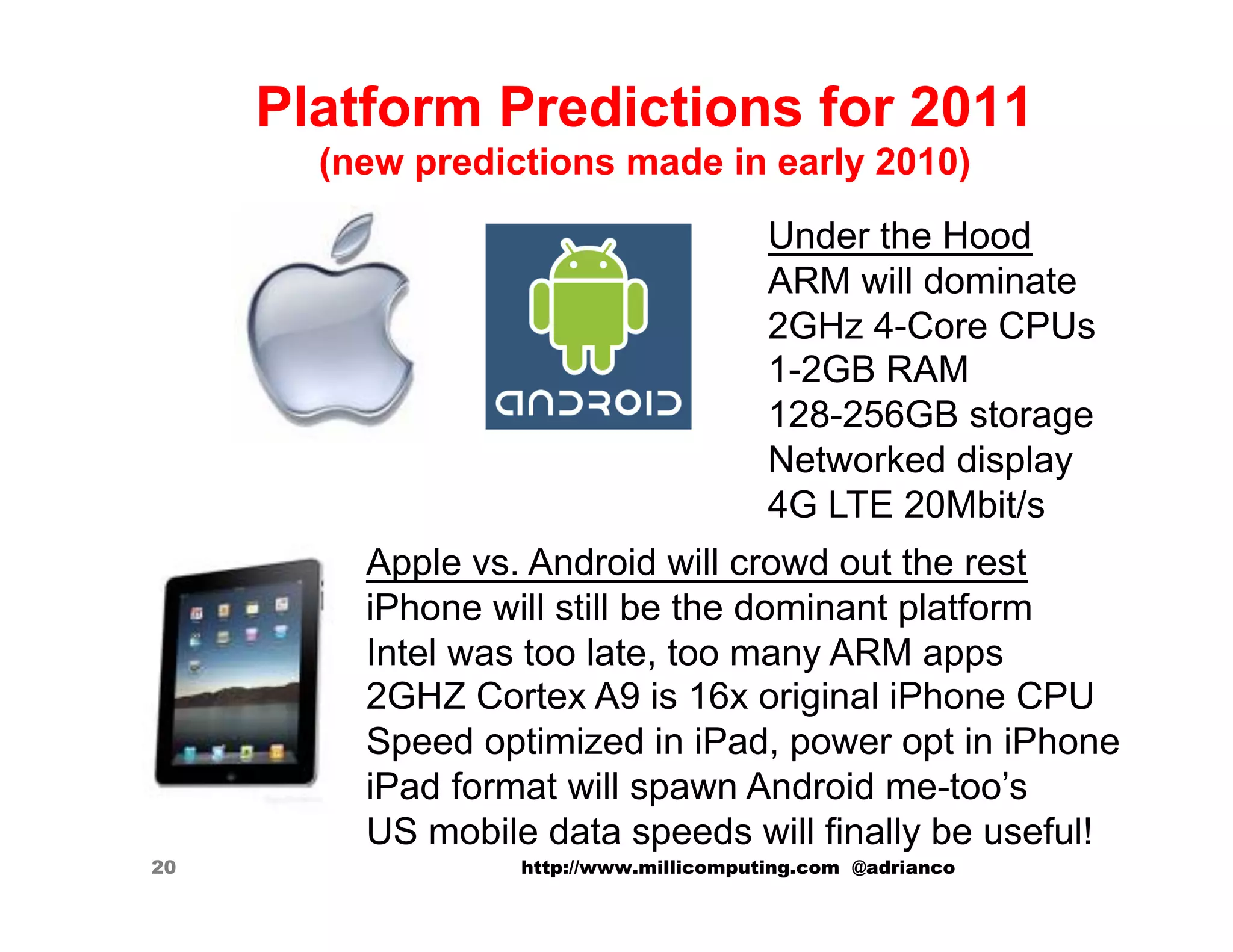 Platform Predictions for 2011
       (new predictions made in early 2010)
                                        Under the Hood
                                        ARM will dominate
                                        2GHz 4-Core CPUs
                                        1-2GB RAM
                                        128-256GB storage
                                        Networked display
                                        4G LTE 20Mbit/s
         Apple vs. Android will crowd out the rest
         iPhone will still be the dominant platform
         Intel was too late, too many ARM apps
         2GHZ Cortex A9 is 16x original iPhone CPU
         Speed optimized in iPad, power opt in iPhone
         iPad format will spawn Android me-too’s
         US mobile data speeds will finally be useful!
20                http://www.millicomputing.com @adrianco
 