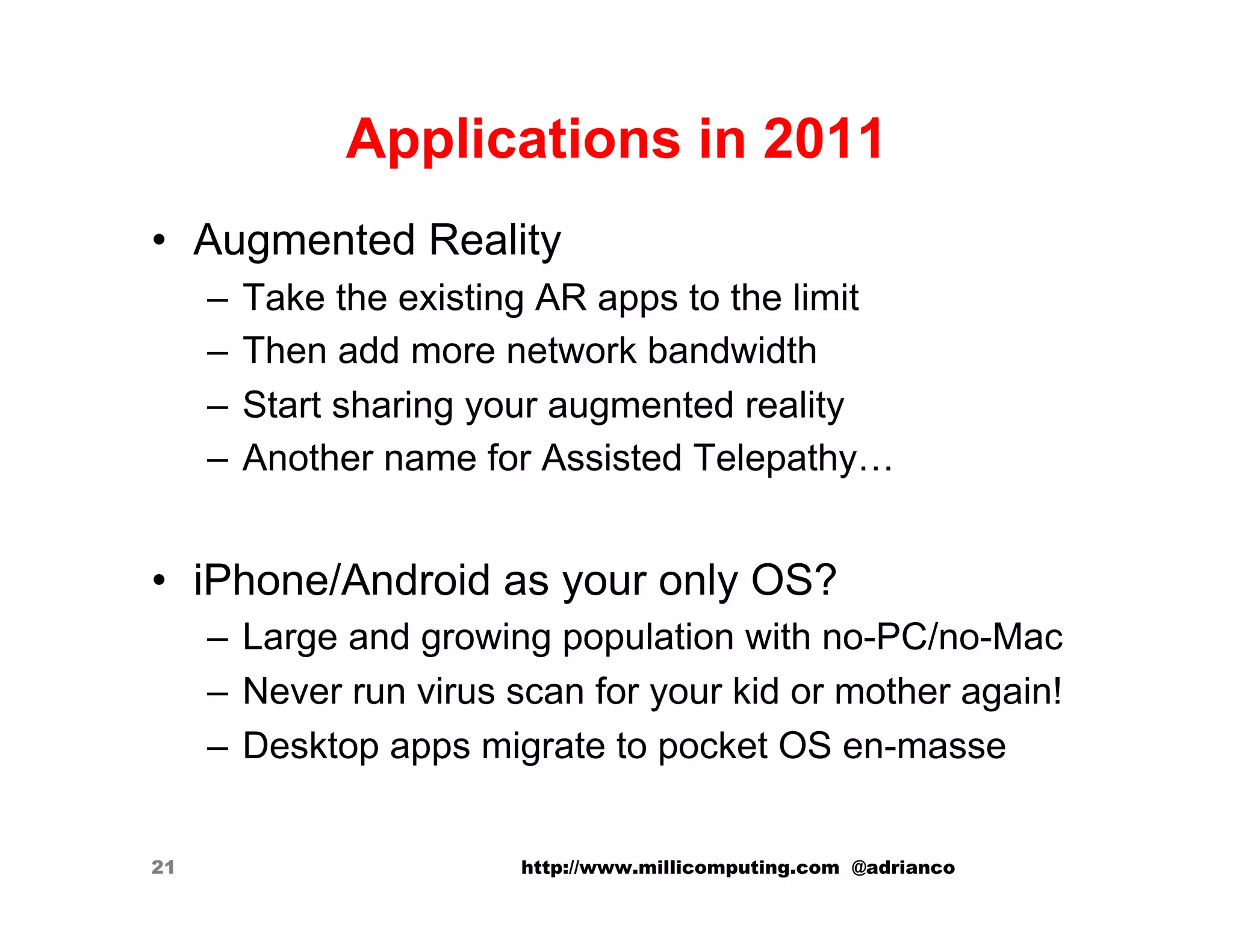 Applications in 2011
•  Augmented Reality
     –  Take the existing AR apps to the limit
     –  Then add more network bandwidth
     –  Start sharing your augmented reality
     –  Another name for Assisted Telepathy…


•  iPhone/Android as your only OS?
     –  Large and growing population with no-PC/no-Mac
     –  Never run virus scan for your kid or mother again!
     –  Desktop apps migrate to pocket OS en-masse


21                      http://www.millicomputing.com @adrianco
 